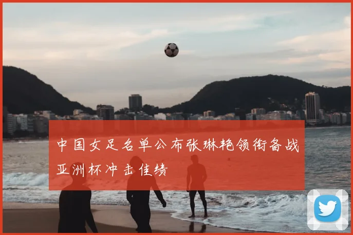 中国女足名单公布张琳艳领衔备战亚洲杯冲击佳绩