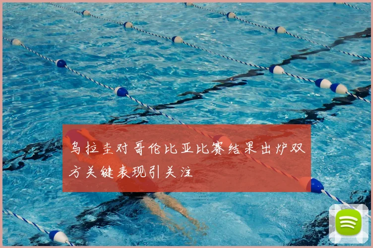 乌拉圭对哥伦比亚比赛结果出炉双方关键表现引关注