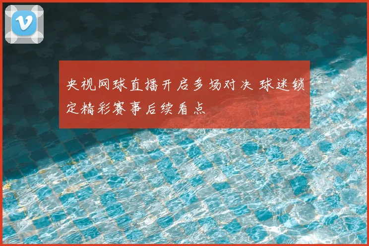 央视网球直播开启多场对决 球迷锁定精彩赛事后续看点