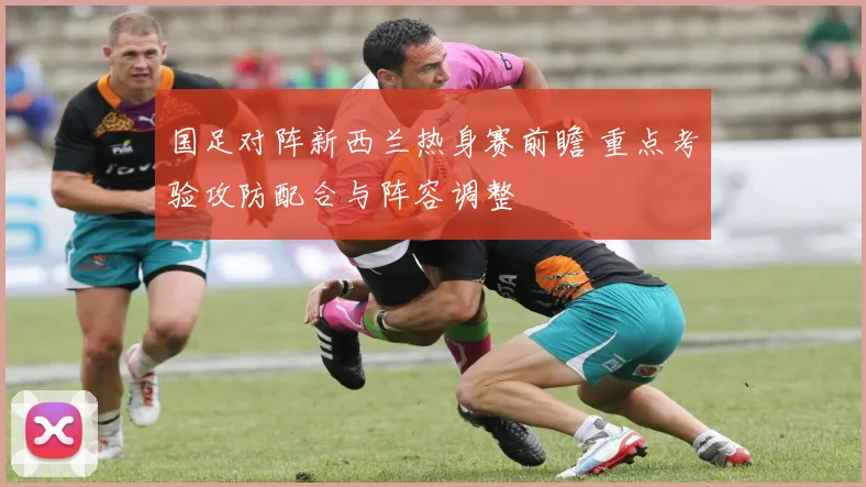 国足对阵新西兰热身赛前瞻 重点考验攻防配合与阵容调整