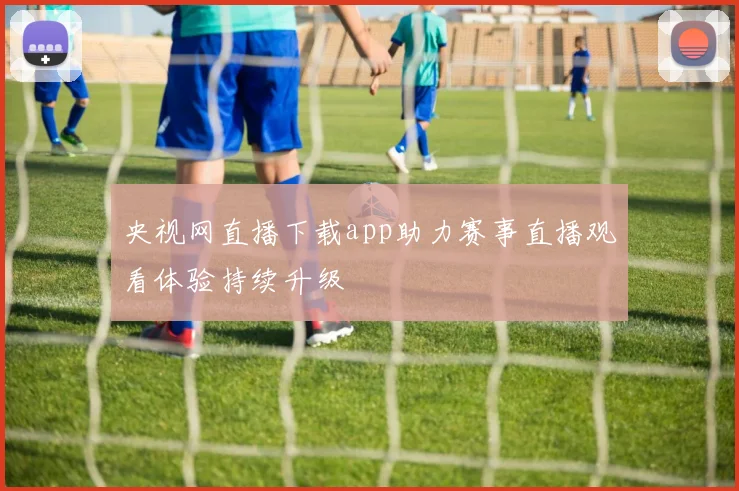 央视网直播下载app助力赛事直播观看体验持续升级