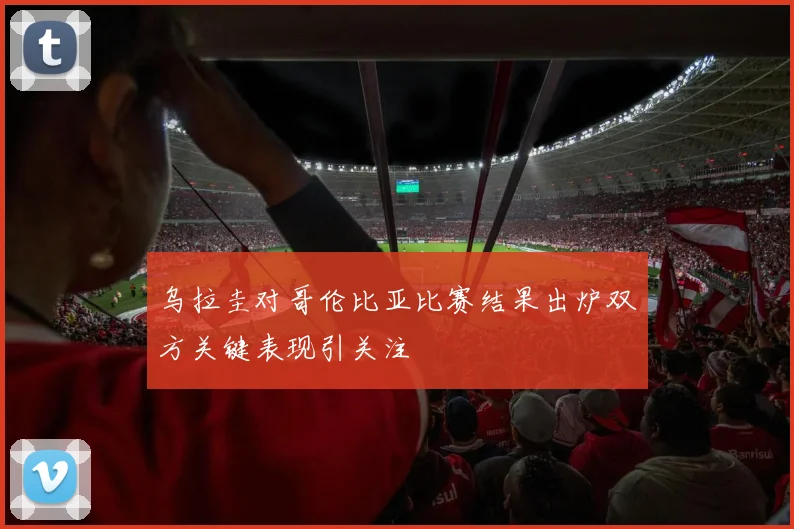 乌拉圭对哥伦比亚比赛结果出炉双方关键表现引关注