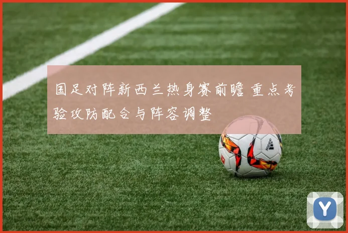 国足对阵新西兰热身赛前瞻 重点考验攻防配合与阵容调整