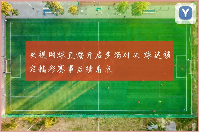 央视网球直播开启多场对决 球迷锁定精彩赛事后续看点