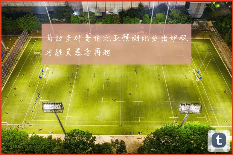 乌拉圭对哥伦比亚预测比分出炉双方胜负悬念再起