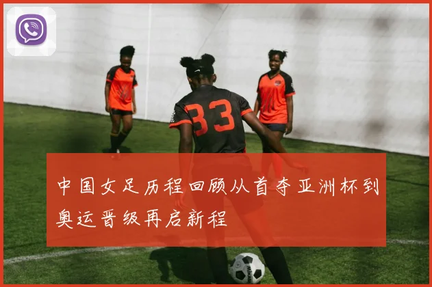 中国女足历程回顾从首夺亚洲杯到奥运晋级再启新程