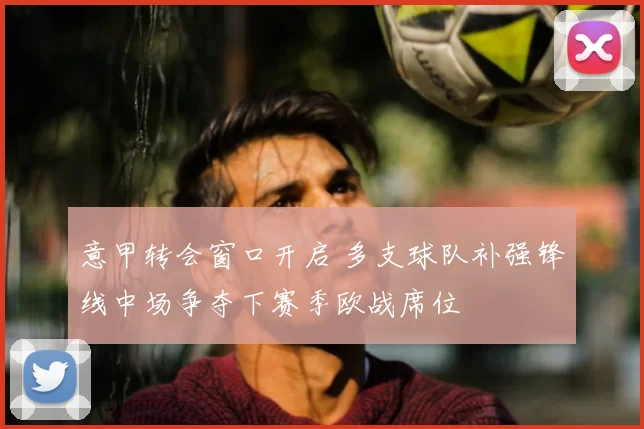 意甲转会窗口开启 多支球队补强锋线中场争夺下赛季欧战席位
