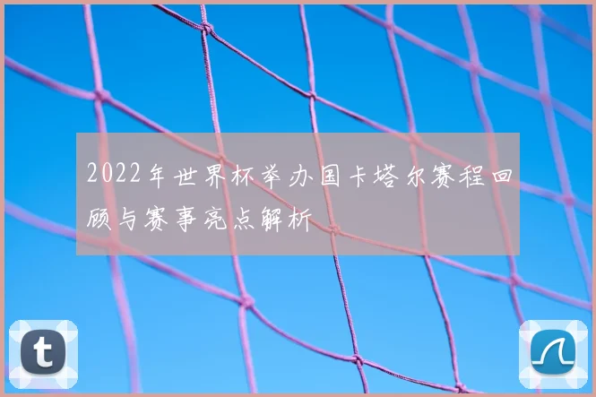 2022年世界杯举办国卡塔尔赛程回顾与赛事亮点解析