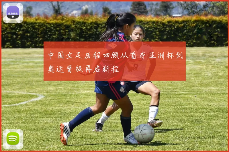 中国女足历程回顾从首夺亚洲杯到奥运晋级再启新程
