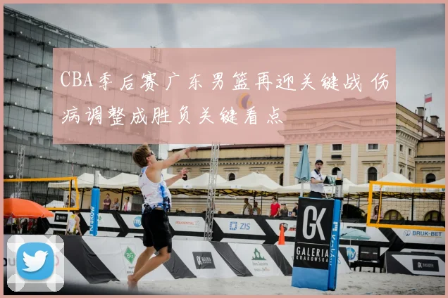 CBA季后赛广东男篮再迎关键战 伤病调整成胜负关键看点