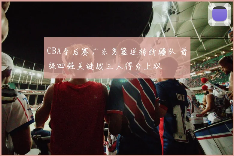 CBA季后赛广东男篮逆转新疆队 晋级四强关键战三人得分上双