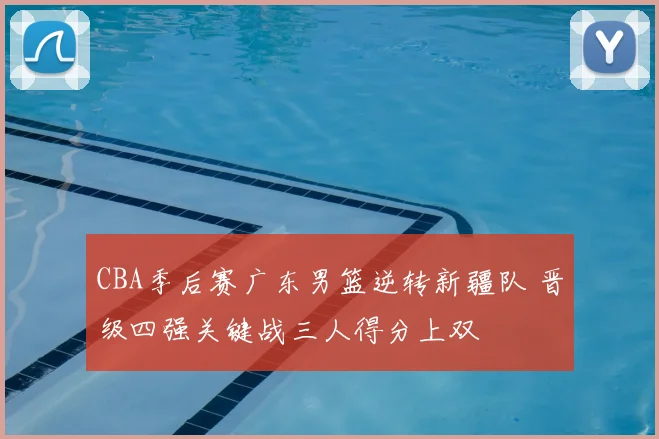 CBA季后赛广东男篮逆转新疆队 晋级四强关键战三人得分上双
